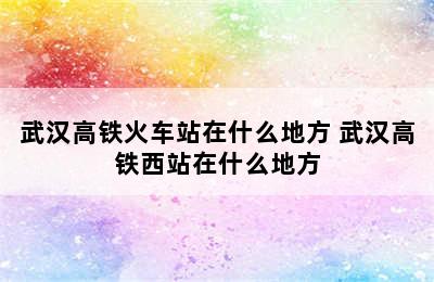 武汉高铁火车站在什么地方 武汉高铁西站在什么地方